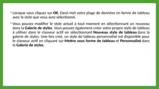  Lorsque vous cliquez sur OK, Excel met votre plage de données en forme de tableau
avec le style que vous avez sélectionné.
 Vous pouvez modifier le style actuel à tout moment en sélectionnant un nouveau
dans la Galerie de styles. Vous pouvez également créer votre propre style de tableau
à utiliser dans le classeur actif en sélectionnant Nouveau style de tableau dans la
galerie de styles. Une fois créé, un style de tableau personnalisé est disponible pour
le classeur actif en cliquant sur Mettre sous forme de tableau et Personnalisé dans
la Galerie de styles.
 