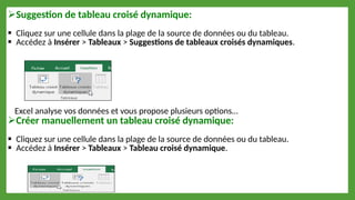 Suggestion de tableau croisé dynamique:
 Cliquez sur une cellule dans la plage de la source de données ou du tableau.
 Accédez à Insérer > Tableaux > Suggestions de tableaux croisés dynamiques.
Excel analyse vos données et vous propose plusieurs options…
Créer manuellement un tableau croisé dynamique:
 Cliquez sur une cellule dans la plage de la source de données ou du tableau.
 Accédez à Insérer > Tableaux > Tableau croisé dynamique.
 