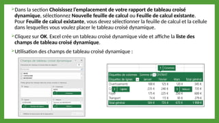 Dans la section Choisissez l’emplacement de votre rapport de tableau croisé
dynamique, sélectionnez Nouvelle feuille de calcul ou Feuille de calcul existante.
Pour Feuille de calcul existante, vous devez sélectionner la feuille de calcul et la cellule
dans lesquelles vous voulez placer le tableau croisé dynamique.
Cliquez sur OK. Excel crée un tableau croisé dynamique vide et affiche la liste des
champs de tableau croisé dynamique.
Utilisation des champs de tableau croisé dynamique :
 