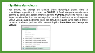Synthèse des valeurs :
 Par défaut, les champs de tableau croisé dynamique placés dans la
zone Valeurs apparaîtront comme une SOMME. Si Excel interprète vos données
comme du texte, elles seront affichées comme NOMBRE. Pour cette raison, il est
important de veiller à ne pas mélanger les types de données pour les champs de
valeur. Vous pouvez modifier le calcul par défaut en cliquant sur la flèche à droite
du nom du champ, puis en sélectionnant l’option Paramètres des champs de
valeurs.
 