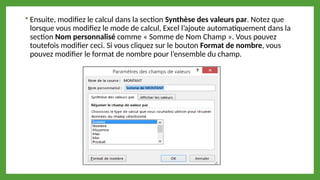  Ensuite, modifiez le calcul dans la section Synthèse des valeurs par. Notez que
lorsque vous modifiez le mode de calcul, Excel l’ajoute automatiquement dans la
section Nom personnalisé comme « Somme de Nom Champ ». Vous pouvez
toutefois modifier ceci. Si vous cliquez sur le bouton Format de nombre, vous
pouvez modifier le format de nombre pour l’ensemble du champ.
 