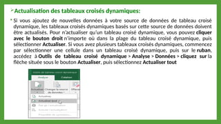 Actualisation des tableaux croisés dynamiques:
 Si vous ajoutez de nouvelles données à votre source de données de tableau croisé
dynamique, les tableaux croisés dynamiques basés sur cette source de données doivent
être actualisés. Pour n’actualiser qu’un tableau croisé dynamique, vous pouvez cliquer
avec le bouton droit n’importe où dans la plage du tableau croisé dynamique, puis
sélectionner Actualiser. Si vous avez plusieurs tableaux croisés dynamiques, commencez
par sélectionner une cellule dans un tableau croisé dynamique, puis sur le ruban,
accédez à Outils de tableau croisé dynamique > Analyse > Données > cliquez sur la
flèche située sous le bouton Actualiser, puis sélectionnez Actualiser tout
 