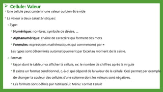  Cellule: Valeur
Une cellule peut contenir une valeur ou bien être vide
 La valeur a deux caractéristiques:
1.Type:
 Numérique: nombres, symbole de devise, …
 Alphanumérique: chaîne de caractère qui forment des mots
 Formules: expressions mathématiques qui commencent par =
Les types sont déterminés automatiquement par Excel au moment de la saisie.
2. Format:
 façon dont le tableur va afficher la cellule, ex: le nombre de chiffres après la virgule
 Il existe un format conditionnel, c.-à-d. qui dépend de la valeur de la cellule. Ceci permet par exemple
de changer la couleur des cellules d’une colonne dont les valeurs sont négatives.
 Les formats sont définis par l’utilisateur. Menu: Format Cellule
 
