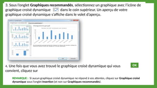 3. Sous l’onglet Graphiques recommandés, sélectionnez un graphique avec l’icône de
graphique croisé dynamique dans le coin supérieur. Un aperçu de votre
graphique croisé dynamique s’affiche dans le volet d’aperçu.
4. Une fois que vous avez trouvé le graphique croisé dynamique qui vous
convient, cliquez sur
REMARQUE : Si aucun graphique croisé dynamique ne répond à vos attentes, cliquez sur Graphique croisé
dynamique sous l’onglet Insertion (et non sur Graphiques recommandés).
OK
 