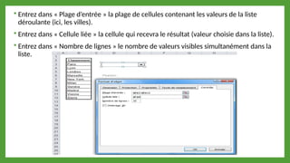  Entrez dans « Plage d’entrée » la plage de cellules contenant les valeurs de la liste
déroulante (ici, les villes).
 Entrez dans « Cellule liée » la cellule qui recevra le résultat (valeur choisie dans la liste).
 Entrez dans « Nombre de lignes » le nombre de valeurs visibles simultanément dans la
liste.
 