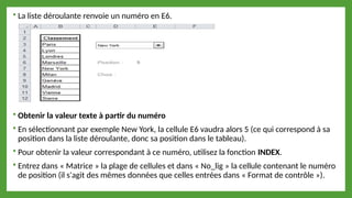  La liste déroulante renvoie un numéro en E6.
 Obtenir la valeur texte à partir du numéro
 En sélectionnant par exemple New York, la cellule E6 vaudra alors 5 (ce qui correspond à sa
position dans la liste déroulante, donc sa position dans le tableau).
 Pour obtenir la valeur correspondant à ce numéro, utilisez la fonction INDEX.
 Entrez dans « Matrice » la plage de cellules et dans « No_lig » la cellule contenant le numéro
de position (il s'agit des mêmes données que celles entrées dans « Format de contrôle »).
 