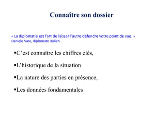 C’est connaître les chiffres clés,
L’historique de la situation
La nature des parties en présence,
Les données fondamentales
« La diplomatie est l’art de laisser l’autre défendre votre point de vue. »
Daniele Vare, diplomate italien
Connaître son dossier
 