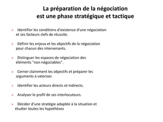 La préparation de la négociation
est une phase stratégique et tactique
 Identifier les conditions d'existence d'une négociation
et ses facteurs clefs de réussite.
 Définir les enjeux et les objectifs de la négociation
pour chacun des intervenants.
 Distinguer les espaces de négociation des
éléments "non négociables".
 Cerner clairement les objectifs et préparer les
arguments à valoriser.
 Identifier les acteurs directs et indirects.
 Analyser le profil de ses interlocuteurs.
 Décider d'une stratégie adaptée à la situation et
étudier toutes les hypothèses
 