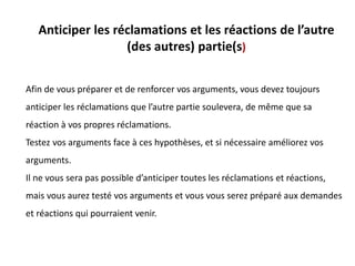Anticiper les réclamations et les réactions de l’autre
(des autres) partie(s)
Afin de vous préparer et de renforcer vos arguments, vous devez toujours
anticiper les réclamations que l’autre partie soulevera, de même que sa
réaction à vos propres réclamations.
Testez vos arguments face à ces hypothèses, et si nécessaire améliorez vos
arguments.
Il ne vous sera pas possible d’anticiper toutes les réclamations et réactions,
mais vous aurez testé vos arguments et vous vous serez préparé aux demandes
et réactions qui pourraient venir.
 