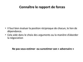 Ne pas sous-estimer ou surestimer son « adversaire »
• Il faut bien évaluer la position réciproque de chacun, le lien de
dépendance.
• Cela aide dans le choix des arguments ou la manière d’aborder
la négociation
Connaître le rapport de forces
 