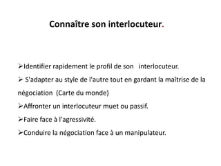 Identifier rapidement le profil de son interlocuteur.
 S'adapter au style de l'autre tout en gardant la maîtrise de la
négociation (Carte du monde)
Affronter un interlocuteur muet ou passif.
Faire face à l'agressivité.
Conduire la négociation face à un manipulateur.
Connaître son interlocuteur.
 