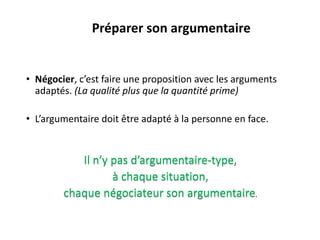 Il n’y pas d’argumentaire-type,
à chaque situation,
chaque négociateur son argumentaire.
• Négocier, c’est faire une proposition avec les arguments
adaptés. (La qualité plus que la quantité prime)
• L’argumentaire doit être adapté à la personne en face.
Préparer son argumentaire
 