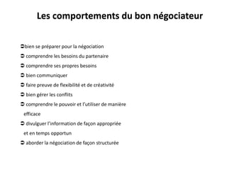 bien se préparer pour la négociation
 comprendre les besoins du partenaire
 comprendre ses propres besoins
 bien communiquer
 faire preuve de flexibilité et de créativité
 bien gérer les conflits
 comprendre le pouvoir et l’utiliser de manière
efficace
 divulguer l’information de façon appropriée
et en temps opportun
 aborder la négociation de façon structurée
Les comportements du bon négociateur
 