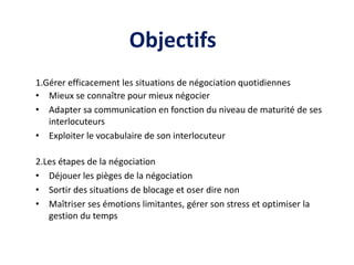 Objectifs
1.Gérer efficacement les situations de négociation quotidiennes
• Mieux se connaître pour mieux négocier
• Adapter sa communication en fonction du niveau de maturité de ses
interlocuteurs
• Exploiter le vocabulaire de son interlocuteur
2.Les étapes de la négociation
• Déjouer les pièges de la négociation
• Sortir des situations de blocage et oser dire non
• Maîtriser ses émotions limitantes, gérer son stress et optimiser la
gestion du temps
 