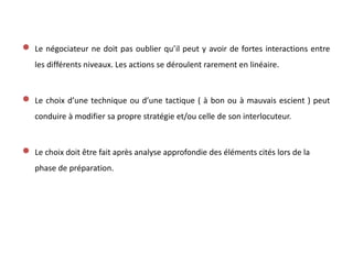  Le négociateur ne doit pas oublier qu’il peut y avoir de fortes interactions entre
les différents niveaux. Les actions se déroulent rarement en linéaire.
 Le choix d’une technique ou d’une tactique ( à bon ou à mauvais escient ) peut
conduire à modifier sa propre stratégie et/ou celle de son interlocuteur.
 Le choix doit être fait après analyse approfondie des éléments cités lors de la
phase de préparation.
 