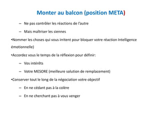 Monter au balcon (position META)
– Ne pas contrôler les réactions de l’autre
– Mais maîtriser les siennes
•Nommer les choses qui vous irritent pour bloquer votre réaction Intelligence
émotionnelle)
•Accordez vous le temps de la réflexion pour définir:
– Vos intérêts
– Votre MESORE (meilleure solution de remplacement)
•Conserver tout le long de la négociation votre objectif
– En ne cédant pas à la colère
– En ne cherchant pas à vous venger
 