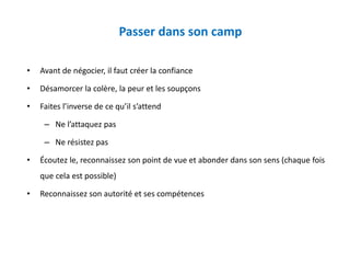 Passer dans son camp
• Avant de négocier, il faut créer la confiance
• Désamorcer la colère, la peur et les soupçons
• Faites l’inverse de ce qu’il s’attend
– Ne l’attaquez pas
– Ne résistez pas
• Écoutez le, reconnaissez son point de vue et abonder dans son sens (chaque fois
que cela est possible)
• Reconnaissez son autorité et ses compétences
 