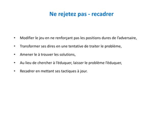 Ne rejetez pas - recadrer
• Modifier le jeu en ne renforçant pas les positions dures de l’adversaire,
• Transformer ses dires en une tentative de traiter le problème,
• Amener le à trouver les solutions,
• Au lieu de chercher à l’éduquer, laisser le problème l’éduquer,
• Recadrer en mettant ses tactiques à jour.
 