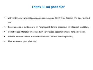 Faites lui un pont d’or
• Votre interlocuteur n’est pas encore convaincu de l’intérêt de l’accord n’insister surtout
pas,
• Posez vous en « médiateur » en l’impliquant dans le processus en intégrant ses idées,
• Identifiez ses intérêts non satisfaits et surtout ses besoins humains fondamentaux,
• Aidez le à sauver la face et mieux faite de l’issue une victoire pour lui,
• Aller lentement pour aller vite.
 