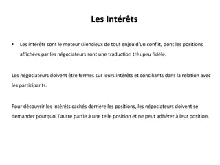 Les Intérêts
• Les intérêts sont le moteur silencieux de tout enjeu d'un conflit, dont les positions
affichées par les négociateurs sont une traduction très peu fidèle.
Les négociateurs doivent être fermes sur leurs intérêts et conciliants dans la relation avec
les participants.
Pour découvrir les intérêts cachés derrière les positions, les négociateurs doivent se
demander pourquoi l'autre partie à une telle position et ne peut adhérer à leur position.
 