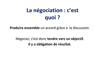Produire ensemble un accord grâce à la discussion.
Négocier, c’est donc tendre vers un objectif.
Il y a obligation de résultat.
La négociation : c’est
quoi ?
 