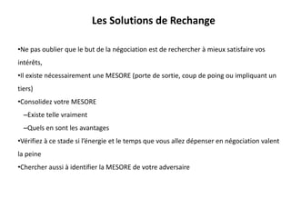 Les Solutions de Rechange
•Ne pas oublier que le but de la négociation est de rechercher à mieux satisfaire vos
intérêts,
•Il existe nécessairement une MESORE (porte de sortie, coup de poing ou impliquant un
tiers)
•Consolidez votre MESORE
–Existe telle vraiment
–Quels en sont les avantages
•Vérifiez à ce stade si l’énergie et le temps que vous allez dépenser en négociation valent
la peine
•Chercher aussi à identifier la MESORE de votre adversaire
 