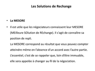 Les Solutions de Rechange
• La MESORE
• Il est utile que les négociateurs connaissent leur MESORE
(MEilleure SOlution de REchange). Il s'agit de connaître sa
position de repli.
La MESORE correspond au résultat que vous pouvez compter
atteindre même en l’absence d’un accord avec l’autre partie.
L’essentiel, c’est de se rappeler que, loin d’être immuable,
elle sera appelée à changer au fil de la négociation.
 