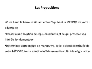 Les Propositions
•Visez haut, la barre se situant entre l’équité et la MESORE de votre
adversaire
•Pensez à une solution de repli, en identifiant ce qui préserve vos
intérêts fondamentaux
•Déterminer votre marge de manœuvre, celle-ci étant constituée de
votre MESORE, toute solution inférieure mettrait fin à la négociation
 