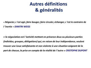 Autres définitions
& généralités
« Négocier, c ’est agir, faire bouger, faire circuler, échanger, c ’est le contraire de
l ’inertie » DIMITRI WEISS
« la négociation est l ’activité mettant en présence deux ou plusieurs parties
(individus, groupes, délégations) qui, en raison de leur indépendance, veulent
trouver une issue satisfaisante et non violente à une situation exigeant de la
part de chacun, la prise en compte de la réalité de l ’autre » CRISTOPHE DUPONT
 