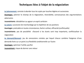Techniques liées à l’objet de la négociation
Le jalonnement: consiste à aborder tous les sujets par touches légères et successives
Avantages: jalonner le champs de la négociation, réversibilité, connaissances des argumentations
adversaires
Inconvénients: déstabiliser ou agacer un esprit cartésien
Le salami: succession de marchandage par la répétition de ses positions
Avantages: praticable en toutes circonstances, facile à utiliser, efficacité (conflictuelle)
Inconvénients: pas de possibilité d’accord si les écarts sont trop importants, conflictualiser la
négociation
Le donnant/donnant: jeu de concessions croisées par lequel chacun combine l’exigence d’une
demande forte sur un point à sa flexibilité conditionnelle sur l’autre
Avantages: optimiser l’utilité, pacifier
Inconvénient: risque de donner sans retour
 