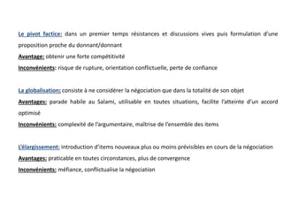 Le pivot factice: dans un premier temps résistances et discussions vives puis formulation d’une
proposition proche du donnant/donnant
Avantage: obtenir une forte compétitivité
Inconvénients: risque de rupture, orientation conflictuelle, perte de confiance
La globalisation: consiste à ne considérer la négociation que dans la totalité de son objet
Avantages: parade habile au Salami, utilisable en toutes situations, facilite l’atteinte d’un accord
optimisé
Inconvénients: complexité de l’argumentaire, maîtrise de l’ensemble des items
L’élargissement: introduction d’items nouveaux plus ou moins prévisibles en cours de la négociation
Avantages: praticable en toutes circonstances, plus de convergence
Inconvénients: méfiance, conflictualise la négociation
 