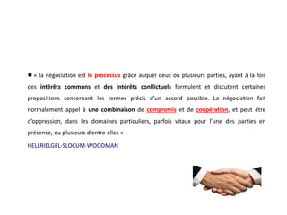  « la négociation est le processus grâce auquel deux ou plusieurs parties, ayant à la fois
des intérêts communs et des intérêts conflictuels formulent et discutent certaines
propositions concernant les termes précis d’un accord possible. La négociation fait
normalement appel à une combinaison de compromis et de coopération, et peut être
d’oppression, dans les domaines particuliers, parfois vitaux pour l’une des parties en
présence, ou plusieurs d’entre elles »
HELLRIELGEL-SLOCUM-WOODMAN
 
