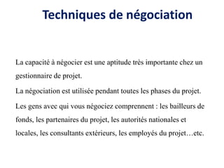 Techniques de négociation
La capacité à négocier est une aptitude très importante chez un
gestionnaire de projet.
La négociation est utilisée pendant toutes les phases du projet.
Les gens avec qui vous négociez comprennent : les bailleurs de
fonds, les partenaires du projet, les autorités nationales et
locales, les consultants extérieurs, les employés du projet…etc.
 