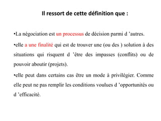 Il ressort de cette définition que :
•La négociation est un processus de décision parmi d ’autres.
•elle a une finalité qui est de trouver une (ou des ) solution à des
situations qui risquent d ’être des impasses (conflits) ou de
pouvoir aboutir (projets).
•elle peut dans certains cas être un mode à privilégier. Comme
elle peut ne pas remplir les conditions voulues d ’opportunités ou
d ’efficacité.
 