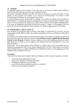 Support de Cours Réseau Local Informatique 2ème
Année BTS RIT
NGUESSAN REMI 10
3) Topologie
En topologie logique c’est un anneau. C’est à dire que ce n’est pas un simple réseau à diffusion
mais une succession de liaisons point à point formant un cercle.
Par contre sa topologie physique (qui peut aussi être un anneau) est souvent une étoile. L’étoile
permet en fait d’ajouter une station sur le réseau en fonctionnement et d’assurer le bon
fonctionnement de l’anneau en cas de panne d’une station.
Le Token Ring était assez novateur pour le câblage car il utilise du matériel actif équivalent au
HUB Ethernet. Ce matériel qui donne la configuration en étoile est nommé MAU (Medium Acces
Unit) et c’est lui qui permet de détecter une coupure dans l’anneau et de la réparer immédiatement.
C’est aussi cet équipement qui permet d’ajouter une station à « chaud ». Il est possible d’avoir un
anneau d’étoiles en reliant plusieurs MAU ensemble. Le TR peut compter jusqu’à 256 stations.
VI. NORME 802.12 : 100 VG ANYLAN
Pour continuer les recherches dans les réseaux haut débits, le comite 802.12 a été crée. Fruit du
regroupement de HP, IBM et AT&T, une solution compatible à la fois avec Ethernet et Token Ring
a vu le jour.
Le concept est de mettre en place un circuit entre l'émetteur et le récepteur pendant la transmission
de la trame pour qu'il n'y ait pas de collision. Cette méthode d'accès s'appelle DPAM (Demand
Priority Access Method). L'émetteur fait une requête sur le port de l'équipement (plutôt un switch
qu'un hub), qui lui alloue ou non le support. Les collisions sont donc impossibles et il n'y a pas
d'attente de jeton.
Fausse joie : sur un réseau déjà existant (Ethernet ou Token ring), il n'est pas possible de faire
cohabiter des équipements 802.12 avec d'autres appareils 802.3 ou 802.5. Pour cause ce n'est pas la
même méthode d'accès au support (DPAM face à CSMA/CD et jeton). Le développement du Fast
Ethernet n'a pas contribué à son essor.
Conclusion
Pour choisir le réseau local à implanter dans une entreprise, il faut se poser les questions suivantes :
- veut-on un réseau déterministe ou pas ?
- quelle est le "diamètre" maximum du réseau ?
- le câblage des bâtiments est il possible ?
- quel sera le nombre de machines que l'on va connecter ?
- quelle sera les éventuelles évolutions ?
 