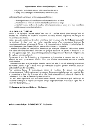 Support de Cours Réseau Local Informatique 2ème
Année BTS RIT
NGUESSAN REMI 12
- Les paquets de données doivent avoir une taille maximale
- il doit y avoir un temps d'attente entre deux transmissions
Le temps d'attente varie selon la fréquence des collisions :
- Après la première collision une machine attend une unité de temps
- Après la seconde collision la machine attend deux unités de temps
- Après la troisième collision la machine attend quatre unités de temps avec bien entendu un
petit temps supplémentaire aléatoire
III. ETHERNET COMMUTE
Jusque là, la topologie Ethernet décrite était celle de l'Ethernet partagé (tout message émis est
entendu par l'ensemble des machines raccordées, la bande passante disponible est partagée par
l'ensemble des machines).
Depuis quelques années une évolution importante s'est produite: celle de l'Ethernet commuté.
La topologie physique reste une étoile, organisée autour d'un commutateur (switch). Le
commutateur utilise un mécanisme de filtrage et de commutation très similaire à celui utilisé par les
passerelles (gateways) où ces techniques sont utilisées depuis fort longtemps.
Il inspecte les adresses de source et de destination des messages, dresse une table qui lui permet
alors de savoir quelle machine est connectée sur quel port du switch (en général ce processus se fait
par auto-apprentissage, c'est-à-dire automatiquement, mais le gestionnaire du switch peut procéder à
des réglages complémentaires).
Connaissant le port du destinataire, le commutateur ne transmettra le message que sur le port
adéquat, les autres ports restants dès lors libres pour d'autres transmissions pouvant se produire
simultanément.
Comme le trafic émis et reçu n'est plus transmis sur tous les ports, il devient beaucoup plus difficile
d'espionner (sniffer) ce qui se passe. Voilà qui contribue à la sécurité générale du réseau, ce qui est
un thème fort sensible aujourd'hui.
Pour terminer, l'usage de commutateurs permet de construire des réseaux plus étendus
géographiquement. En Ethernet partagé, un message doit pouvoir atteindre toute autre machine dans
le réseau dans un intervalle de temps précis (slot time) sans quoi le mécanisme de détection des
collisions (CSMA/CD) ne fonctionne pas correctement.
Ceci n'est plus d'application avec les commutateurs Ethernet. La distance n'est plus limitée que par
les limites techniques du support utilisé (fibre optique ou paire torsadée, puissance du signal émis et
sensibilité du récepteur, ...).
IV- Les caractéristiques d’Ethernet (Recherche)
V- Les caractéristiques de TOKEN RING (Recherche)
 