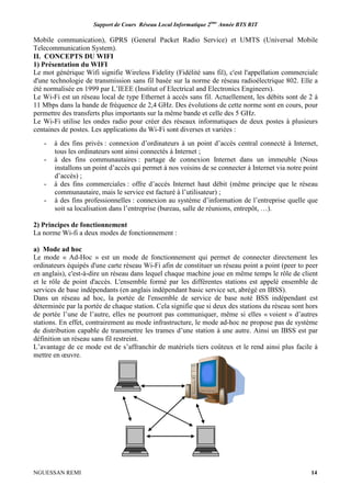 Support de Cours Réseau Local Informatique 2ème
Année BTS RIT
NGUESSAN REMI 14
Mobile communication), GPRS (General Packet Radio Service) et UMTS (Universal Mobile
Telecommunication System).
II. CONCEPTS DU WIFI
1) Présentation du WIFI
Le mot générique Wifi signifie Wireless Fidelity (Fidélité sans fil), c'est l'appellation commerciale
d'une technologie de transmission sans fil basée sur la norme de réseau radioélectrique 802. Elle a
été normalisée en 1999 par L’IEEE (Institut of Electrical and Electronics Engineers).
Le Wi-Fi est un réseau local de type Ethernet à accès sans fil. Actuellement, les débits sont de 2 à
11 Mbps dans la bande de fréquence de 2,4 GHz. Des évolutions de cette norme sont en cours, pour
permettre des transferts plus importants sur la même bande et celle des 5 GHz.
Le Wi-Fi utilise les ondes radio pour créer des réseaux informatiques de deux postes à plusieurs
centaines de postes. Les applications du Wi-Fi sont diverses et variées :
- à des fins privés : connexion d’ordinateurs à un point d’accès central connecté à Internet,
tous les ordinateurs sont ainsi connectés à Internet ;
- à des fins communautaires : partage de connexion Internet dans un immeuble (Nous
installons un point d’accès qui permet à nos voisins de se connecter à Internet via notre point
d’accès) ;
- à des fins commerciales : offre d’accès Internet haut débit (même principe que le réseau
communautaire, mais le service est facturé à l’utilisateur) ;
- à des fins professionnelles : connexion au système d’information de l’entreprise quelle que
soit sa localisation dans l’entreprise (bureau, salle de réunions, entrepôt, …).
2) Principes de fonctionnement
La norme Wi-fi a deux modes de fonctionnement :
a) Mode ad hoc
Le mode « Ad-Hoc » est un mode de fonctionnement qui permet de connecter directement les
ordinateurs équipés d'une carte réseau Wi-Fi afin de constituer un réseau point a point (peer to peer
en anglais), c'est-à-dire un réseau dans lequel chaque machine joue en même temps le rôle de client
et le rôle de point d'accès. L'ensemble formé par les différentes stations est appelé ensemble de
services de base indépendants (en anglais indépendant basic service set, abrégé en IBSS).
Dans un réseau ad hoc, la portée de l'ensemble de service de base noté BSS indépendant est
déterminée par la portée de chaque station. Cela signifie que si deux des stations du réseau sont hors
de portée l’une de l’autre, elles ne pourront pas communiquer, même si elles « voient » d’autres
stations. En effet, contrairement au mode infrastructure, le mode ad-hoc ne propose pas de système
de distribution capable de transmettre les trames d’une station à une autre. Ainsi un IBSS est par
définition un réseau sans fil restreint.
L’avantage de ce mode est de s’affranchir de matériels tiers coûteux et le rend ainsi plus facile à
mettre en œuvre.
 
