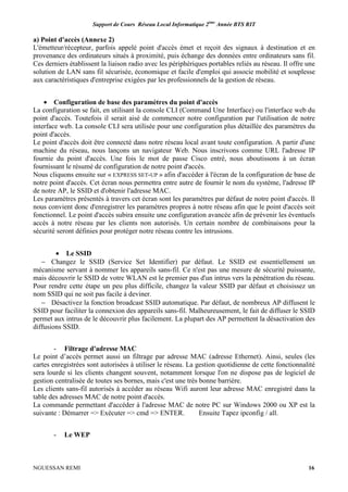 Support de Cours Réseau Local Informatique 2ème
Année BTS RIT
NGUESSAN REMI 16
a) Point d'accès (Annexe 2)
L'émetteur/récepteur, parfois appelé point d'accès émet et reçoit des signaux à destination et en
provenance des ordinateurs situés à proximité, puis échange des données entre ordinateurs sans fil.
Ces derniers établissent la liaison radio avec les périphériques portables reliés au réseau. Il offre une
solution de LAN sans fil sécurisée, économique et facile d'emploi qui associe mobilité et souplesse
aux caractéristiques d'entreprise exigées par les professionnels de la gestion de réseau.
• Configuration de base des paramètres du point d'accès
La configuration se fait, en utilisant la console CLI (Command Une Interface) ou l'interface web du
point d'accès. Toutefois il serait aisé de commencer notre configuration par l'utilisation de notre
interface web. La console CLI sera utilisée pour une configuration plus détaillée des paramètres du
point d'accès.
Le point d'accès doit être connecté dans notre réseau local avant toute configuration. A partir d'une
machine du réseau, nous lançons un navigateur Web. Nous inscrivons comme URL l'adresse IP
fournie du point d'accès. Une fois le mot de passe Cisco entré, nous aboutissons à un écran
fournissant le résumé de configuration de notre point d'accès.
Nous cliquons ensuite sur « EXPRESS SET-UP » afin d'accéder à l'écran de la configuration de base de
notre point d'accès. Cet écran nous permettra entre autre de fournir le nom du système, l'adresse IP
de notre AP, le SSID et d'obtenir l'adresse MAC.
Les paramètres présentés à travers cet écran sont les paramètres par défaut de notre point d'accès. Il
nous convient donc d'enregistrer les paramètres propres à notre réseau afin que le point d'accès soit
fonctionnel. Le point d'accès subira ensuite une configuration avancée afin de prévenir les éventuels
accès à notre réseau par les clients non autorisés. Un certain nombre de combinaisons pour la
sécurité seront définies pour protéger notre réseau contre les intrusions.
• Le SSID
− Changez le SSID (Service Set Identifier) par défaut. Le SSID est essentiellement un
mécanisme servant à nommer les appareils sans-fil. Ce n'est pas une mesure de sécurité puissante,
mais découvrir le SSID de votre WLAN est le premier pas d'un intrus vers la pénétration du réseau.
Pour rendre cette étape un peu plus difficile, changez la valeur SSID par défaut et choisissez un
nom SSID qui ne soit pas facile à deviner.
− Désactivez la fonction broadcast SSID automatique. Par défaut, de nombreux AP diffusent le
SSID pour faciliter la connexion des appareils sans-fil. Malheureusement, le fait de diffuser le SSID
permet aux intrus de le découvrir plus facilement. La plupart des AP permettent la désactivation des
diffusions SSID.
- Filtrage d'adresse MAC
Le point d’accès permet aussi un filtrage par adresse MAC (adresse Ethernet). Ainsi, seules (les
cartes enregistrées sont autorisées à utiliser le réseau. La gestion quotidienne de cette fonctionnalité
sera lourde si les clients changent souvent, notamment lorsque l'on ne dispose pas de logiciel de
gestion centralisée de toutes ses bornes, mais c'est une très bonne barrière.
Les clients sans-fil autorisés à accéder au réseau Wifi auront leur adresse MAC enregistré dans la
table des adresses MAC de notre point d'accès.
La commande permettant d'accéder à l'adresse MAC de notre PC sur Windows 2000 ou XP est la
suivante : Démarrer => Exécuter => cmd => ENTER. Ensuite Tapez ipconfig / all.
- Le WEP
 