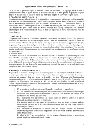 Support de Cours Réseau Local Informatique 2ème
Année BTS RIT
NGUESSAN REMI 17
Le WEP est la première ligne de défense contre les intrusions. Le cryptage WEP établit la
communication entre le point d'accès et le client sans-fil et la rend privée. Cependant le point
d'accès et le client sans-fil utilise la même clé WEP pour crypter et décrypter le signal radio.
b) Adaptateurs sans fil (Annexe 3 et 4)
Les adaptateurs sans fil améliorent la productivité en permettant aux utilisateurs mobiles d'accéder
au réseau et à Internet dans toutes les pièces d'une entreprise équipée d'une infrastructure de réseau
sans fil. Pour exemple, configurés pour se connecter à un réseau 802. 11b uniquement, ou 802.11g
uniquement, ou 802. 11a uniquement, ou en bi-mode 802.11b et g, ou en tri-mode 802.11a, b et g.
Les adaptateurs pour client sans fil Cisco Aironet 802.11a/b/g connectent les éléments
informatiques à un réseau sans fil en mode ad hoc pair à pair ou en mode infrastructure avec des
points d'accès.
c) Ponts sans fil
Les ponts sans fil créent des liaisons extérieures haut débit de longue portée entre plusieurs
bâtiments et possèdent les caractéristiques idéales pour les installations isolées et dans des
environnements difficiles. Ils ont été conçus pour répondre aux besoins des applications les plus
exigeantes. Ils peuvent être configurés pour des applications point à point ou point à multipoint et
permettent à plusieurs sites de partager une connexion haut débit à Internet unique. Pour une plus
grande souplesse de fonctionnement, les ponts sans fil peuvent également être configurés comme
des points d'accès.
d) Routeur Wi-fi
Le routeur travaille en collaboration avec d'autres routeurs. Il détermine le chemin le plus court
pour atteindre les données recherchées. Le routeur a une adresse. Il interprète le protocole du réseau
utilisé et n'active la liaison RNIS que lorsqu'une information doit être transmise. Si l'application est
active à l'écran, la connexion n'est pas obligatoirement ouverte. Par contre la liaison est interrompue
automatiquement dès que le transfert des données est terminé. Le routeur est le seul équipement
transparent pour les clients du réseau
4) Avantages et inconvénients du Wi-Fi
Aujourd'hui, le monde de l'entreprise se caractérise par un fort développement de l'effectif nomade
et une organisation de moins en moins hiérarchisée. Les employés sont équipés d'ordinateurs
portables et passent plus de temps à travailler au sein d'équipes plurifonctionnelles,
transorganisationnelles et géographiquement dispersées. Quelle que soit sa taille, l'entreprise peut
bénéficier du déploiement d'un système WLAN, qui associe avec bonheur le débit des réseaux
filaires, l'accès mobile et la souplesse de configuration. Comme les autres réseaux sans fil, le Wi-Fi
possède plusieurs avantages :
- Un accès réseau simple et en temps réel pour les consultants et les auditeurs ;
- Un coût d'appartenance inférieur - particulièrement dans les environnements dynamiques
nécessitant des transformations fréquentes - grâce au coût minime du câblage et de
l'installation par poste et par utilisateur ;
- Une installation plus économique du réseau dans les endroits difficiles à câbler,
bâtiments anciens et structures en béton armé ;
- Une mobilité génératrice de gains de productivité, avec un accès en temps réel aux
informations, quel que soit le lieu où se situe l'utilisateur, pour une prise de décision plus
rapide et plus efficace ;
- Une configuration simplifiée du réseau avec un recours minime au personnel
informatique pour les installations temporaires telles que stands de foire, d'exposition ou
salles de conférence.
- De plus, le Wi-Fi est interopérable avec les réseaux filaires existants et garantit une
grande souplesse sur la topologie du réseau.
 