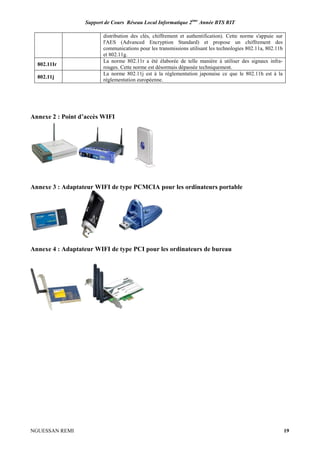 Support de Cours Réseau Local Informatique 2ème
Année BTS RIT
NGUESSAN REMI 19
distribution des clés, chiffrement et authentification). Cette norme s'appuie sur
l'AES (Advanced Encryption Standard) et propose un chiffrement des
communications pour les transmissions utilisant les technologies 802.11a, 802.11b
et 802.11g.
802.11Ir
La norme 802.11r a été élaborée de telle manière à utiliser des signaux infra-
rouges. Cette norme est désormais dépassée techniquement.
802.11j
La norme 802.11j est à la réglementation japonaise ce que le 802.11h est à la
réglementation européenne.
Annexe 2 : Point d’accès WIFI
Annexe 3 : Adaptateur WIFI de type PCMCIA pour les ordinateurs portable
Annexe 4 : Adaptateur WIFI de type PCI pour les ordinateurs de bureau
 