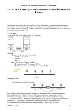 Support de Cours Réseau Local Informatique 2ème
Année BTS RIT
NGUESSAN REMI 21
CHAPITRE VIII : LES EQUIPEMENTS D’INTERCONNECTION des réseaux
locaux
Physiquement, deux réseaux ne peuvent être reliés que par l’intermédiaire d’un équipement connecté à chacun
d’eux, sachant acheminer des messages de l’un à l’autre. Plusieurs dispositifs d’interconnexion se mettent en
place, selon le degré de similitude des réseaux : l’équipement d’interconnexion peut être selon les cas un répéteur,
un pont, un routeur ou une passerelle
I-RÉPÉTEURS
1-Interconnexion au niveau Physique : Les Répéteurs
Objectif
- Étendre les réseaux locaux limités en :
. nombre de machines
. distance
. trafic
- Ex: LA N de type Ethernet 10Base5 :
. Distance maximale du segment : 500 m
. Nombre maximum de machine sur un segment : 100
Principe de base
- Régénération du signal électrique
Les répéteurs ne font que prolonger le support physique en amplifiant les signaux transmis.
Ils propagent aussi les collisions. Ils sont utilisés pour relier deux segments de réseaux
Ethernet, par exemple. Un répéteur n’a aucune fonction de conversion ou de transcodage.
Il se contente de veiller à la répétition et à la régénération de signaux. Les répéteurs sont souvent
utilisés pour s’affranchir des contraintes de distances préconisées dans les standards.
Ils supposent donc que les architectures des sous-réseaux à relier soient identiques
500 m
Ethernet
10Base5
1 seul segment (1000 m)
Segment 1 (500 m) Segment 1 (500 m)
Répéteur
 
