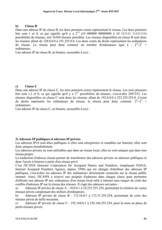 Support de Cours Réseau Local Informatique 2ème
Année BTS RIT
NGUESSAN REMI 24
b) Classe B
Dans une adresse IP de classe B, les deux premiers octets représentent le réseau. Les deux premiers
bits sont 1 et 0, ce qui signifie qu'il y a 214
(10 000000 00000000 à 10 111111 11111111)
possibilités de réseaux, soit 16384 réseaux possibles. Les réseaux disponibles en classe B sont donc
les réseaux allant de 128.0.0.0 à 191.255.0.0. Les deux octets de droite représentent les ordinateurs
du réseau. Le réseau peut donc contenir un nombre d'ordinateurs égal à : 216
-21
=
ordinateurs.
Une adresse IP de classe B, en binaire, ressemble à ceci :
c) Classe C
Dans une adresse IP de classe C, les trois premiers octets représentent le réseau. Les trois premiers
bits sont 1,1 et 0, ce qui signifie qu'il y a 221
possibilités de réseaux, c'est-à-dire 2097152. Les
réseaux disponibles en classe C sont donc les réseaux allant de 192.0.0.0 à 223.255.255.0. L'octet
de droite représente les ordinateurs du réseau, le réseau peut donc contenir: 28
--21
=
ordinateurs.
Une adresse IP de classe C, en binaire, ressemble à ceci :
3) Adresses IP publiques et adresses IP privées
Les adresses IPv4 sont dites publiques si elles sont enregistrées et routables sur Internet, elles sont
donc uniques mondialement.
Les adresses privées ne sont utilisables que dans un réseau local, elles ne sont uniques que dans leur
réseau propre.
La traduction d'adresse réseau permet de transformer des adresses privées en adresses publiques et
donc l'accès à Internet à partir d'un réseau privé.
C'est l'ICANN (Internet Corporation for Assigned Names and Numbers, remplaçant l'IANA,
Internet Assigned Numbers Agency, depuis 1998) qui est chargée d'attribuer des adresses IP
publiques, c'est-à-dire les adresses IP des ordinateurs directement connectés sur le réseau public
internet. Ainsi, l'ICANN a réservé une poignée d'adresses dans chaque classe pour permettre
d'affecter une adresse IP aux ordinateurs d'un réseau local relié à internet sans risquer de créer des
conflits d'adresses IP sur le réseau des réseaux. Il s'agit des adresses suivantes :
a) Adresses IP privées de classe A : 10.0.0.1 à 10.255.255.254, permettant la création de vastes
réseaux privés comprenant des milliers d'ordinateurs.
b) Adresses IP privées de classe B : 172.16.0.1 à 172.31.255.254, permettant de créer des
réseaux privés de taille moyenne.
c) Adresses IP privées de classe C : 192.168.0.1 à 192.168.255.254, pour la mise en place de
petits réseaux privés.
 