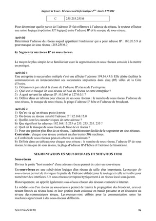 Support de Cours Réseau Local Informatique 2ème
Année BTS RIT
NGUESSAN REMI 26
C 255.255.255.0
Pour déterminer quelle partie de l’adresse IP fait référence à l’adresse du réseau, le routeur effectue
une union logique (opération ET logique) entre l’adresse IP et le masque de sous réseau.
Activité
Déterminer l’adresse du réseau auquel appartient l’ordinateur qui a pour adresse IP : 180.20.5.9 et
pour masque de sous réseau : 255.255.0.0
6) Segmenter un réseau IP en sous réseaux
Le moyen le plus simple de se familiariser avec la segmentation en sous réseaux consiste à la mettre
en pratique.
Activité 1
Une entreprise à succursales multiple s’est vue affecter l’adresse 198.16.45.0. Elle désire faciliter la
communication en interconnectant ses succursales implantées dans cinq (05) villes de la Côte
d’Ivoire.
1) Déterminez par calcul la classe de l’adresse IP réseau de l’entreprise.
2) Quel est le masque de sous réseau de base du réseau de cette entreprise ?
3) A quoi servent les adresses IP : 0.0.0.0 et 127.0.0.1 ?
4) Définir dans un tableau pour chacun de ses sous réseaux : le numéro de sous réseau, l’adresse de
sous réseau, le masque de sous réseau, la plage d’adresse IP hôte et l’adresse de broadcast.
Activité 2
1) Qu’est-ce qu’un réseau poste à poste
2) On donne au réseau installé l’adresse IP 192.168.15.0
a) Quelles sont les caractéristiques de cette adresse ?
b) Que signifient les adresses 192.168.15.255 et 255. 255. 255. 255 ?
c) Quel est le masque de sous réseau de base de ce réseau ?
3) Pour une gestion plus fine de ce réseau, l’administrateur décide de le segmenter en sous réseaux.
Contrainte : chaque sous réseau contient au plus trente (30) machines.
a) Combien de sous réseaux peut-on obtenir au maximum ?
b) Définir dans un tableau pour chaque sous réseau : le numéro de sous réseau, l’adresse IP de sous
réseau, le masque de sous réseau, la plage d’adresse IP d’hôtes et l’adresse de broadcaste.
SEGMENTATION EN SOUS RESEAUX ET NOTATION CIDR
Sous-réseau
Diviser la partie "host number" d'une adresse réseau permet de créer un sous-réseau
Un sous-réseau est une subdivision logique d'un réseau de taille plus importante. Le masque de
sous-réseau permet de distinguer la partie de l'adresse utilisée pour le routage et celle utilisable pour
numéroter des interfaces. Un sous-réseau correspond typiquement à un réseau local sous-jacent.
Historiquement, on appelle également sous-réseau chacun des réseaux connecté à Internet.
La subdivision d'un réseau en sous-réseaux permet de limiter la propagation des broadcast, ceux-ci
restant limités au réseau local et leur gestion étant coûteuse en bande passante et en ressource au
niveau des commutateurs réseau. Les routeurs sont utilisés pour la communication entre les
machines appartenant à des sous-réseaux différents.
 