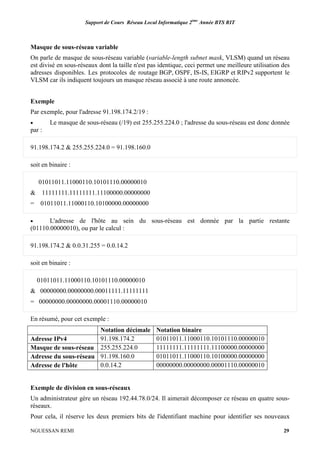 Support de Cours Réseau Local Informatique 2ème
Année BTS RIT
NGUESSAN REMI 29
Masque de sous-réseau variable
On parle de masque de sous-réseau variable (variable-length subnet mask, VLSM) quand un réseau
est divisé en sous-réseaux dont la taille n'est pas identique, ceci permet une meilleure utilisation des
adresses disponibles. Les protocoles de routage BGP, OSPF, IS-IS, EIGRP et RIPv2 supportent le
VLSM car ils indiquent toujours un masque réseau associé à une route annoncée.
Exemple
Par exemple, pour l'adresse 91.198.174.2/19 :
• Le masque de sous-réseau (/19) est 255.255.224.0 ; l'adresse du sous-réseau est donc donnée
par :
91.198.174.2 & 255.255.224.0 = 91.198.160.0
soit en binaire :
01011011.11000110.10101110.00000010
& 11111111.11111111.11100000.00000000
= 01011011.11000110.10100000.00000000
• L'adresse de l'hôte au sein du sous-réseau est donnée par la partie restante
(01110.00000010), ou par le calcul :
91.198.174.2 & 0.0.31.255 = 0.0.14.2
soit en binaire :
01011011.11000110.10101110.00000010
& 00000000.00000000.00011111.11111111
= 00000000.00000000.00001110.00000010
En résumé, pour cet exemple :
Notation décimale Notation binaire
Adresse IPv4 91.198.174.2 01011011.11000110.10101110.00000010
Masque de sous-réseau 255.255.224.0 11111111.11111111.11100000.00000000
Adresse du sous-réseau 91.198.160.0 01011011.11000110.10100000.00000000
Adresse de l'hôte 0.0.14.2 00000000.00000000.00001110.00000010
Exemple de division en sous-réseaux
Un administrateur gère un réseau 192.44.78.0/24. Il aimerait décomposer ce réseau en quatre sous-
réseaux.
Pour cela, il réserve les deux premiers bits de l'identifiant machine pour identifier ses nouveaux
 