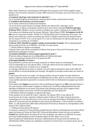 Support de Cours Réseau Local Informatique 2ème
Année BTS RIT
NGUESSAN REMI 31
Deux cartes réseaux qui communiquent s'échangent des messages (suite de bits) appelés trames
(frame). Tous les postes connectés au même câble reçoivent le message, mais seul celui à qui il est
destiné le lit.
a-Comment sait-il que cette trame lui est adressée ?
Car il reconnaît l'adresse de destination, contenue dans la trame comme étant la sienne.
b -Comment sait-il qui lui a envoyé la trame ?
Car la trame contient aussi l'adresse de l'émetteur.
Au niveau de la couche liaison, les nœuds utilisent une adresse dite « physique » pour
communiquer. L'adresse correspond à l'adresse de la carte réseau. On parle d'adresse physique,
d'adresse MAC (Medium Access Control) ou d'adresse de couche 2 (référence au modèle OSI).
Cette adresse est identique pour les réseaux Ethernet, Token Ring et FDDI. Sa longueur est de 48
bits soit six octets (par exemple : 08-00-14-57-69-69) définie par le constructeur de la carte. Une
adresse universelle sur 3 octets est attribuée par l'IEEE à chaque constructeur de matériel réseau.
Sur les réseaux CCITT X.25, c'est la norme X.121 qui est utilisée pour les adresses physiques, qui
consistent en un nombre de 14 chiffres.
L'adresse MAC identifie de manière unique un noeud dans le monde. Elle est physiquement
liée au matériel (écrite sur la PROM), c'est à dire à la carte réseau.
2. Notion d'adresse logique et de paquets
L'adresse d'une carte réseau correspond à l'adresse d'un poste et d'un seul. Or les postes sont
généralement regroupés en réseau.
a-Comment identifier le réseau auquel appartient le poste ?
Il faut une adresse logique qui soit indépendante de l'adresse physique.
C'est ce que propose le protocole IP et le protocole IPX.
b-Pourquoi identifier le réseau ?
Pour permettre à 2 postes qui ne sont pas connectés au même réseau de communiquer.
Cela est impossible avec une adresse MAC, il faut une adresse de niveau supérieur, comme nous le
verrons un peu plus loin et surtout avec le routage IP.
Le message véhiculé par la trame va contenir une autre adresse destinataire dont un des objectifs
sera de définir le réseau destinataire du message. On appelle le message contenu dans une trame un
paquet.
Ce qu'il nous faut savoir à ce stade, c'est qu'une machine sait que le paquet n'est pas destiné au
réseau si l'adresse réseau de destination est différente de la sienne, dans ce cas elle envoie le paquet
à une machine spéciale (la passerelle ou routeur) dont le rôle est d'acheminer les paquets qui sortent
du réseau.
Cette adresse dite logique du noeud (car elle est attribuée par logiciel à un hôte, plus précisément à
une carte réseau) contenue dans le paquet est l'adresse IP, est définie indépendamment de toute
topologie d'ordinateur ou de réseau. Son format reste identique quel que soit le support utilisé.
Les machines (hôtes) d'un réseau TCP/IP sont identifiées par leur adresse IP.
c- Résolution d'adresses logiques en adresses physiques
Toute machine sur un réseau IP a donc 2 adresses, une adresse MAC et une adresse IP.
Les processus de niveaux supérieurs utilisent toujours l'adresse IP et donc lorsqu'un processus
communique avec un autre processus, il lui envoie un message dont l'adresse destinataire est une
adresse IP, mais pour pouvoir atteindre la carte réseau du destinataire, il faut connaître son adresse
MAC. Le rôle du protocole ARP (Adress Resolution Protocol) est d'assurer la correspondance entre
l'adresse IP et l'adresse MAC.
3. Attribution d'une adresse IP Internet
Les réseaux connectés au réseau Internet mondial doivent obtenir un identificateur de réseau officiel
auprès du bureau de l'Icann de l'Inter-NIC (Network Information Center) afin que soit garantie
l'unicité des identificateurs de réseau IP sur toute la planète. Une adresse est attribuée au réseau
privé dont l'administrateur en fait la demande auprès du NIC (http://www.nic.fr).
Après réception de l'identificateur de réseau, l'administrateur de réseau local doit attribuer des
identificateurs d'hôte uniques aux ordinateurs connectés au réseau local. Les réseaux privés qui ne
 