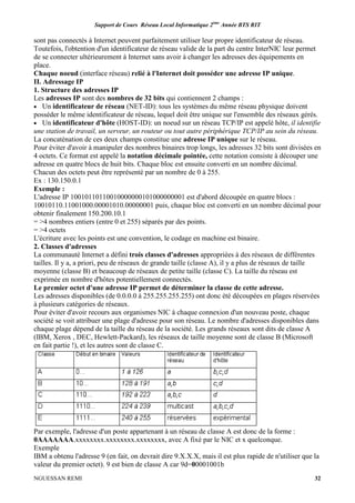 Support de Cours Réseau Local Informatique 2ème
Année BTS RIT
NGUESSAN REMI 32
sont pas connectés à Internet peuvent parfaitement utiliser leur propre identificateur de réseau.
Toutefois, l'obtention d'un identificateur de réseau valide de la part du centre InterNIC leur permet
de se connecter ultérieurement à Internet sans avoir à changer les adresses des équipements en
place.
Chaque noeud (interface réseau) relié à l'Internet doit posséder une adresse IP unique.
II. Adressage IP
1. Structure des adresses IP
Les adresses IP sont des nombres de 32 bits qui contiennent 2 champs :
• Un identificateur de réseau (NET-ID): tous les systèmes du même réseau physique doivent
posséder le même identificateur de réseau, lequel doit être unique sur l'ensemble des réseaux gérés.
• Un identificateur d'hôte (HOST-ID): un noeud sur un réseau TCP/IP est appelé hôte, il identifie
une station de travail, un serveur, un routeur ou tout autre périphérique TCP/IP au sein du réseau.
La concaténation de ces deux champs constitue une adresse IP unique sur le réseau.
Pour éviter d'avoir à manipuler des nombres binaires trop longs, les adresses 32 bits sont divisées en
4 octets. Ce format est appelé la notation décimale pointée, cette notation consiste à découper une
adresse en quatre blocs de huit bits. Chaque bloc est ensuite converti en un nombre décimal.
Chacun des octets peut être représenté par un nombre de 0 à 255.
Ex : 130.150.0.1
Exemple :
L'adresse IP 10010110110010000000101000000001 est d'abord découpée en quatre blocs :
10010110.11001000.00001010.00000001 puis, chaque bloc est converti en un nombre décimal pour
obtenir finalement 150.200.10.1
= >4 nombres entiers (entre 0 et 255) séparés par des points.
= >4 octets
L'écriture avec les points est une convention, le codage en machine est binaire.
2. Classes d'adresses
La communauté Internet a défini trois classes d'adresses appropriées à des réseaux de différentes
tailles. Il y a, a priori, peu de réseaux de grande taille (classe A), il y a plus de réseaux de taille
moyenne (classe B) et beaucoup de réseaux de petite taille (classe C). La taille du réseau est
exprimée en nombre d'hôtes potentiellement connectés.
Le premier octet d'une adresse IP permet de déterminer la classe de cette adresse.
Les adresses disponibles (de 0.0.0.0 à 255.255.255.255) ont donc été découpées en plages réservées
à plusieurs catégories de réseaux.
Pour éviter d'avoir recours aux organismes NIC à chaque connexion d'un nouveau poste, chaque
société se voit attribuer une plage d'adresse pour son réseau. Le nombre d'adresses disponibles dans
chaque plage dépend de la taille du réseau de la société. Les grands réseaux sont dits de classe A
(IBM, Xerox , DEC, Hewlett-Packard), les réseaux de taille moyenne sont de classe B (Microsoft
en fait partie !), et les autres sont de classe C.
Par exemple, l'adresse d'un poste appartenant à un réseau de classe A est donc de la forme :
0AAAAAAA.xxxxxxxx.xxxxxxxx.xxxxxxxx, avec A fixé par le NIC et x quelconque.
Exemple
IBM a obtenu l'adresse 9 (en fait, on devrait dire 9.X.X.X, mais il est plus rapide de n'utiliser que la
valeur du premier octet). 9 est bien de classe A car 9d=00001001b
 