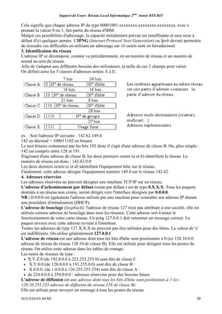 Support de Cours Réseau Local Informatique 2ème
Année BTS RIT
NGUESSAN REMI 33
Cela signifie que chaque adresse IP du type 00001001.xxxxxxxx.xxxxxxxx.xxxxxxxx, avec x
prenant la valeur 0 ou 1, fait partie du réseau d'IBM.
Malgré ces possibilités d'adressage, la capacité initialement prévue est insuffisante et sera mise à
défaut d'ici quelques années. L'IPNG (Internet Protocol Next Generation) ou Ipv6 devrait permettre
de résoudre ces difficultés en utilisant un adressage sur 16 octets noté en héxadécimal.
3. Identification du réseau
L'adresse IP se décompose, comme vu précédemment, en un numéro de réseau et un numéro de
noeud au sein du réseau.
Afin de s'adapter aux différents besoins des utilisateurs, la taille de ces 2 champs peut varier.
On définit ainsi les 5 classes d'adresses notées A à E:
ex. : Soit l'adresse IP suivante : 142.62.149.4
142 en décimal = 100011102 en binaire
Le mot binaire commence par les bits 102 donc il s'agit d'une adresse de classe B. Ou, plus simple :
142 est compris entre 128 et 191.
S'agissant d'une adresse de classe B, les deux premiers octets (a et b) identifient le réseau. Le
numéro de réseau est donc : 142.62.0.0
Les deux derniers octets (c et d) identifient l'équipement hôte sur le réseau.
Finalement, cette adresse désigne l'équipement numéro 149.4 sur le réseau 142.62.
4. Adresses réservées
Les adresses réservées ne peuvent désigner une machine TCP/IP sur un réseau.
L'adresse d'acheminement par défaut (route par défaut.) est de type 0.X.X.X. Tous les paquets
destinés à un réseau non connu, seront dirigés vers l'interface désignée par 0.0.0.0.
NB : 0.0.0.0 est également l'adresse utilisée par une machine pour connaître son adresse IP durant
une procédure d'initialisation (DHCP).
L'adresse de bouclage (loopback): l'adresse de réseau 127 n'est pas attribuée à une société, elle est
utilisée comme adresse de bouclage dans tous les réseaux. Cette adresse sert à tester le
fonctionnement de votre carte réseau. Un ping 127.0.0.1 doit retourner un message correct. Le
paquet envoyé avec cette adresse revient à l'émetteur.
Toutes les adresses de type 127.X.X.X ne peuvent pas être utilisées pour des hôtes. La valeur de 'x'
est indifférente. On utilise généralement 127.0.0.1
L'adresse de réseau est une adresse dont tous les bits d'hôte sont positionnés à 0 (ex 128.10.0.0
adresse de réseau du réseau 128.10 de classe B). Elle est utilisée pour désigner tous les postes du
réseau. On utilise cette adresse dans les tables de routage.
Les noms de réseaux de type :
• X.Y.Z.0 (de 192.0.0.0 à 223.255.255.0) sont dits de classe C
• X.Y.0.0 (de 128.0.0.0 à 191.255.0.0) sont dits de classe B :
• X.0.0.0. (de 1.0.0.0 à 126.255.255.254) sont dits de classe A :
• de 224.0.0.0 à 254.0.0.0 : adresses réservées pour des besoins futurs
L'adresse de diffusion est une adresse dont tous les bits d'hôte sont positionnés à 1 (ex :
128.10.255.255 adresse de diffusion du réseau 128 de classe B).
Elle est utilisée pour envoyer un message à tous les postes du réseau.
 