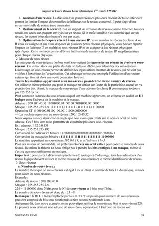 Support de Cours Réseau Local Informatique 2ème
Année BTS RIT
NGUESSAN REMI 35
4. Isolation d'un réseau. La division d'un grand réseau en plusieurs réseaux de taille inférieure
permet de limiter l'impact d'éventuelles défaillances sur le réseau concerné. Il peut s'agir d'une
erreur matérielle du réseau (une connexion
5. Renforcement de la sécurité. Sur un support de diffusion du réseau comme Ethernet, tous les
nœuds ont accès aux paquets envoyés sur ce réseau. Si le trafic sensible n'est autorisé que sur un
réseau, les autres hôtes du réseau n'y ont pas accès.
6. Optimisation de l'espace réservé à une adresse IP. Si un numéro de réseau de classe A ou
B vous est assigné et que vous disposez de plusieurs petits réseaux physiques, vous pouvez répartir
l'espace de l'adresse IP en multiples sous-réseaux IP et les assigner à des réseaux physiques
spécifiques. Cette méthode permet d'éviter l'utilisation de numéros de réseau IP supplémentaires
pour chaque réseau physique.
2. Masque de sous-réseau
Les masques de sous-réseaux (subnet mask) permettent de segmenter un réseau en plusieurs sous-
réseaux. On utilise alors une partie des bits de l'adresse d'hôte pour identifier des sous-réseaux.
L'adressage de sous-réseau permet de définir des organisations internes de réseaux qui ne sont pas
visibles à l'extérieur de l'organisation. Cet adressage permet par exemple l'utilisation d'un routeur
externe qui fournit alors une seule connexion Internet.
Toutes les machines appartenant à un sous-réseau possèdent le même numéro de réseau.
On utilise le même principe que pour le masque par défaut sur l'octet de la partie hôte auquel on va
prendre des bits. Ainsi, le masque de sous-réseau d'une adresse de classe B commencera toujours
par 255.255.xx.xx
Pour connaître l'adresse du sous-réseau auquel une machine appartient, on effectue en réalité un ET
logique entre l'adresse de la machine et le masque.
Adresse : 200.100.40.33 11001000.01100100.00101000.00100001
Masque : 255.255.255.224 11111111.11111111.11111111.11100000
Opération ET 11001000.01100100.00101000.00100000
=> La machine appartient au sous-réseau : 200.100.40.32
Nous voyons dans ce deuxième exemple que nous avons pris 3 bits sur le dernier octet de notre
adresse. Ces 3 bits vont nous permettre de construire plusieurs sous-réseaux.
Ex : adresse : 192.0.0.131
Masque : 255.255.255.192
Conversion de l'adresse en binaire : 11000000 00000000 00000000 10000011
Conversion du masque en binaire : 11111111 11111111 11111111 11000000
La machine appartient au sous-réseau 192.0.0.192 et a l'adresse 11=3
Pour des raisons de commodité, on préférera réserver un octet entier pour coder le numéro de sous
réseau. De même la théorie ne nous oblige pas à prendre les bits contigus d'un masque, même si
c'est ce que nous utiliserons en pratique.
Important : pour parer à d'éventuels problèmes de routage et d'adressage, tous les ordinateurs d'un
réseau logique doivent utiliser le même masque de sous-réseau et le même identificateur de réseau.
3. Sous-réseaux
a. Nombre de sous-réseaux
Le nombre théorique de sous-réseaux est égal à 2n, n étant le nombre de bits à 1 du masque, utilisés
pour coder les sous-réseaux.
Exemple :
Adresse de réseau : 200.100.40.0
Masque : 255.255.255.224
224 = 11100000 donc 3 bits pour le N° de sous-réseau et 5 bits pour l'hôte.
Le nombre de sous-réseau est donc de : 23 =8.
Remarque : la RFC 1860 (remplacée par la RFC 1878) stipulait qu'un numéro de sous réseau ne
peut être composé de bits tous positionnés à zéro ou tous positionnés à un.
Autrement dit, dans notre exemple, on ne pouvait pas utiliser le sous-réseau 0 et le sous-réseau 224.
Le premier nous donnant une adresse de sous-réseau équivalente à l'adresse du réseau soit
 
