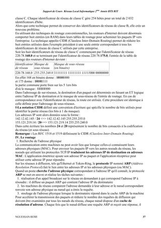 Support de Cours Réseau Local Informatique 2ème
Année BTS RIT
NGUESSAN REMI 37
classe C. Chaque identificateur de réseau de classe C gère 254 hôtes pour un total de 2 032
identificateurs d'hôte.
Alors que cette technique permet de conserver des identificateurs de réseau de classe B, elle crée un
nouveau problème.
En utilisant des techniques de routage conventionnelles, les routeurs d'lnternet doivent désormais
comporter huit entrées (en RAM) dans leurs tables de routage pour acheminer les paquets IP vers
l'entreprise. La technique appelée CIDR (Classless Inter-Domain Routing) permet de réduire les
huit entrées utilisées dans l'exemple précédent à une seule entrée correspondant à tous les
identificateurs de réseau de classe C utilisés par cette entreprise.
Soit les huit identificateurs de réseau de classe C commençant par l'identificateur de réseau
220.78.168.0 et se terminant par l'identificateur de réseau 220.78.175.0, l'entrée de la table de
routage des routeurs d'lnternet devient :
Identificateur
de réseau
Masque de
sous réseau
Masque de sous réseau
(en binaire)
220.78.168.0 255.255.248.0 11111111 11111111 11111000 00000000
En effet 168 en binaire donne : 10101000
et 175 donne : 10101111
la partie commune porte bien sur les 5 1ers bits
d'où le masque : 11111000
Dans l'adressage de sur-réseaux, la destination d'un paquet est déterminée en faisant un ET logique
entre l'adresse IP de destination et le masque de sous-réseau de l'entrée de routage. En cas de
correspondance avec l'identificateur de réseau, la route est utilisée. Cette procédure est identique à
celle définie pour l'adressage de sous-réseaux.
f-La notation CIDR définit une convention d'écriture qui spécifie le nombre de bits utilisés pour
identifier la partie réseau (les bits à 1 du masque).
Les adresses IP sont alors données sous la forme :
142.12.42.145 / 24 <=> 142.12.42.145 255.255.255.0
153.121.219.14 / 20<=> 153.121.219.14 255.255.240.0
Dans cette écriture les nombres 24 et 20 représentent le nombre de bits consacrés à la codification
du réseau (et sous réseau).
Remarque : Les RFC 1518 et 1519 définissent le CIDR (Classless Inter-Domain Routing).
IV. Le routage
1. Recherche de l'adresse physique
La communication entre machines ne peut avoir lieu que lorsque celles-ci connaissent leurs
adresses physiques (MAC). Pour envoyer les paquets IP vers les autres noeuds du réseau, les
noeuds qui utilisent les protocoles TCP/IP traduisent les adresses IP de destination en adresses
MAC. L'application émettrice ajoute son adresse IP au paquet et l'application réceptrice peut
utiliser cette adresse IP pour répondre.
Sur les réseaux à diffusion, tels qu'Ethernet et Token-Ring, le protocole IP nommé ARP (Address
Resolution Protocol) fait le lien entre les adresses IP et les adresses physiques (ou MAC).
Quand un poste cherche l'adresse physique correspondant à l'adresse IP qu'il connaît, le protocole
ARP se met en œuvre et réalise les tâches suivantes :
1. réalisation d'un appel broadcast sur le réseau en demandant à qui correspond l'adresse IP à
résoudre : il diffuse un paquet ARP qui contient l'adresse IP du destinataire
2. les machines du réseau comparent l'adresse demandée à leur adresse et le nœud correspondant
renvoie son adresse physique au nœud qui a émis la requête.
3. stockage de l'adresse physique lorsque le destinataire répond dans le cache ARP de la machine
Pour accélérer la transmission des paquets et réduire le nombre des requêtes de diffusion qui
doivent être examinées par tous les nœuds du réseau, chaque nœud dispose d'un cache de
résolution d'adresse. Chaque fois que le nœud diffuse une requête ARP et reçoit une réponse, il
 