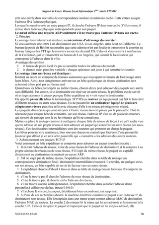 Support de Cours Réseau Local Informatique 2ème
Année BTS RIT
NGUESSAN REMI 38
crée une entrée dans une table de correspondance stockée en mémoire cache. Cette entrée assigne
l'adresse IP à l'adresse physique.
Lorsque le nœud envoie un autre paquet IP, il cherche l'adresse IP dans son cache. S'il la trouve, il
utilise alors l'adresse physique correspondante pour son paquet.
Le nœud diffuse une requête ARP seulement s'il ne trouve pas l'adresse IP dans son cache.
2. Principe
Le routage dans Internet est similaire au mécanisme d'adressage du courrier.
Si vous adressez une lettre à un destinataire aux USA, à Los Angeles, dans l'état de Californie. Le
bureau de poste de Belfort reconnaîtra que cette adresse n'est pas locale et transmettra le courrier au
bureau français des PTT qui le remettra au service du mail US. Celui-ci s'en remettra à son bureau
de la Californie, qui le transmettra au bureau de Los Angeles, qui connaît la localisation qui
correspond à l'adresse dans la ville.
Avantages du système :
1. le bureau de poste local n'a pas à connaître toutes les adresses du monde
2. le chemin suivi peut être variable : chaque opérateur sait juste à qui remettre le courrier.
Le routage dans un réseau est identique :
Internet en entier est composé de réseaux autonomes qui s'occupent en interne de l'adressage entre
leurs hôtes. Ainsi, tout datagramme arrivant sur un hôte quelconque du réseau destination sera
acheminé à bon port par ce réseau seul.
Quand tous les hôtes participent au même réseau, chacun d'eux peut adresser des paquets aux autres
sans difficulté. Par contre, si le destinataire est situé sur un autre réseau, le problème est de savoir
où et à qui adresser le paquet puisque l'hôte expéditeur ne « voit » pas le destinataire.
On appelle passerelle (dans la terminologie TCP/IP) ou routeur un équipement qui fait le lien entre
différents réseaux ou entre sous-réseaux. Ex de passerelle: un ordinateur équipé de plusieurs
adaptateurs réseau peut être relié avec chacune d'elle à un réseau physiquement séparé.
Les paquets d'un réseau qui sont adressés à l'autre réseau doivent passer par la passerelle. D'où la
nécessité pour chaque hôte de connaître, sur son réseau, l'adresse IP d'un ou de plusieurs routeurs
qui servent de passage vers le ou les réseaux qu'ils ne connaît pas.
Mettre en place le routage consiste à configurer chaque hôte du réseau de façon à ce qu'il sache vers
quelle adresse de son propre réseau il doit adresser un paquet qui concerne un autre réseau (ou sous-
réseau). Ces destinataires intermédiaires sont des routeurs qui prennent en charge le paquet.
Les hôtes pouvant être nombreux, bien souvent chacun ne connaît que l'adresse d'une passerelle
(routeur) par défaut et ce sera cette passerelle qui « connaîtra » les adresses des autres routeurs.
3. Acheminement des paquets TCP-IP
Voici comment un hôte expéditeur se comporte pour adresser un paquet à un destinataire :
1. Il extrait l'adresse de réseau, voire de sous réseau de l'adresse du destinataire et la compare à sa
propre adresse de réseau ou de sous réseau. S'il s'agit du même réseau, le paquet est expédié
directement au destinataire en mettant en œuvre ARP.
2. S'il ne s'agit pas du même réseau, l'expéditeur cherche dans sa table de routage une
correspondance destinataire final / destinataire intermédiaire (routeur). Il cherche, en quelque sorte,
sur son réseau, un hôte capable de servir de facteur vers un autre réseau.
3. L'expéditeur cherche d'abord à trouver dans sa table de routage locale l'adresse IP complète du
destinataire,
4. s'il ne la trouve pas il cherche l'adresse du sous réseau du destinataire,
5. s'il ne la trouve pas, il cherche enfin l'adresse du réseau,
6. s'il ne trouve aucune correspondance, l'expéditeur cherche dans sa table l'adresse d'une
passerelle à utiliser par défaut, (route 0.0.0.0)
7. s'il échoue là encore, le paquet, décidément bien encombrant, est supprimé.
8. Si l'une de ces recherches aboutit, la machine émettrice construit le paquet avec l'adresse IP du
destinataire hors réseau. Elle l'encapsule dans une trame ayant comme adresse MAC de destination
l'adresse MAC du routeur. La couche 2 du routeur lit la trame qui lui est adressée et la transmet à la
couche 3 IP. Celle-ci récupère le paquet et s'aperçoit que le paquet ne lui est pas adressé, elle
 